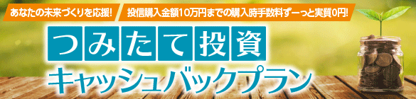 あなたの未来づくりを応援! 投信購入金額10万円までの購入時手数料ずーっと実質0円! つみたて投資キャッシュバックプラン