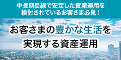 中長期目線で安定した資産運用を検討されているお客さま必見!お客さまの豊かな生活を実現する資産運用